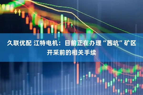 久联优配 江特电机：目前正在办理“茜坑”矿区开采前的相关手续