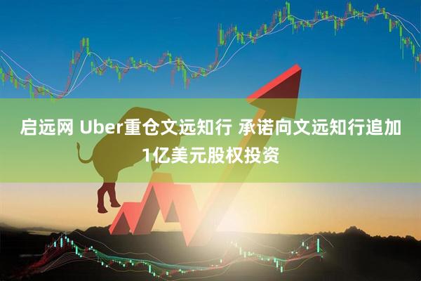 启远网 Uber重仓文远知行 承诺向文远知行追加1亿美元股权投资