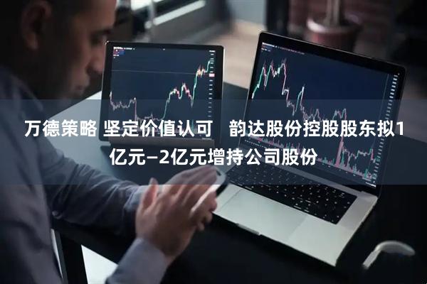 万德策略 坚定价值认可   韵达股份控股股东拟1亿元—2亿元增持公司股份
