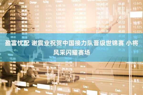 盈富忧配 谢震业祝贺中国接力队晋级世锦赛 小将风采闪耀赛场