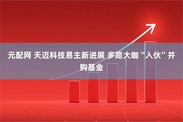 元配网 天迈科技易主新进展 多路大咖“入伙”并购基金