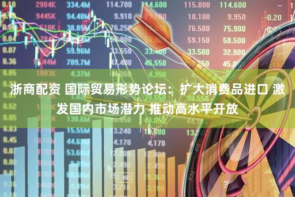 浙商配资 国际贸易形势论坛：扩大消费品进口 激发国内市场潜力 推动高水平开放