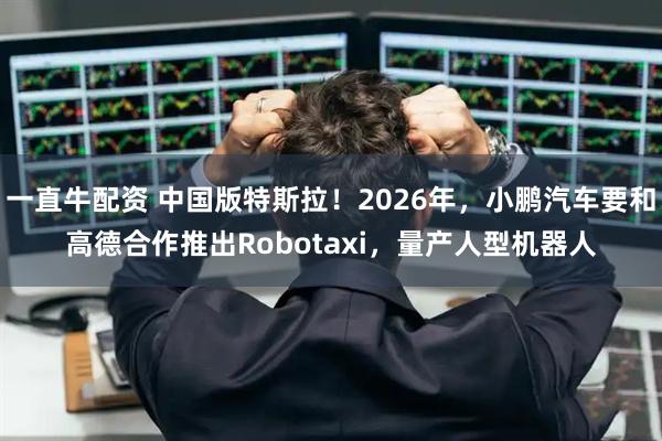 一直牛配资 中国版特斯拉！2026年，小鹏汽车要和高德合作推出Robotaxi，量产人型机器人