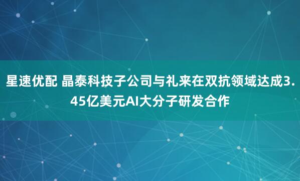 星速优配 晶泰科技子公司与礼来在双抗领域达成3.45亿美元AI大分子研发合作