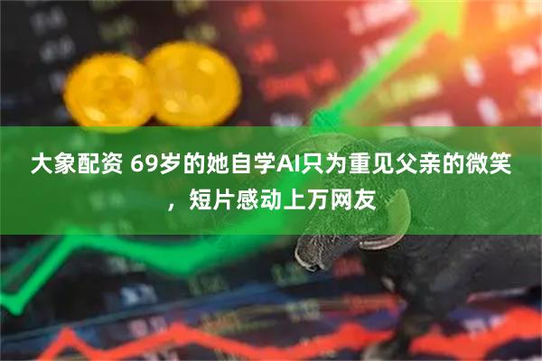 大象配资 69岁的她自学AI只为重见父亲的微笑，短片感动上万网友