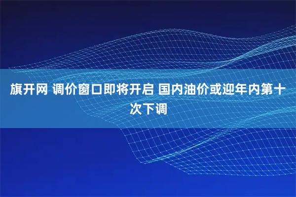 旗开网 调价窗口即将开启 国内油价或迎年内第十次下调