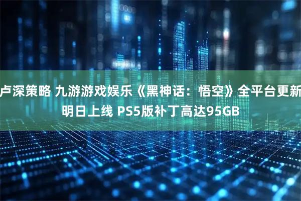 卢深策略 九游游戏娱乐《黑神话：悟空》全平台更新明日上线 PS5版补丁高达95GB