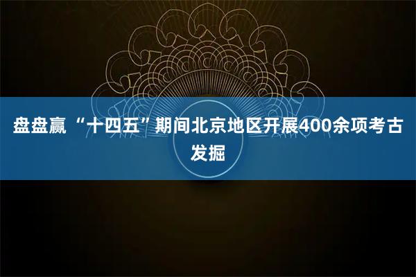 盘盘赢 “十四五”期间北京地区开展400余项考古发掘