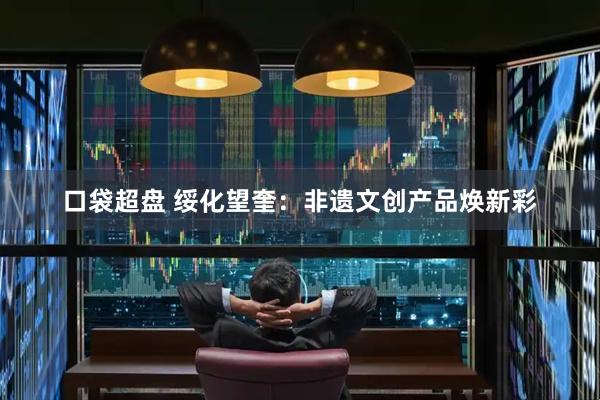 口袋超盘 绥化望奎：非遗文创产品焕新彩