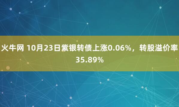 火牛网 10月23日紫银转债上涨0.06%，转股溢价率35.89%