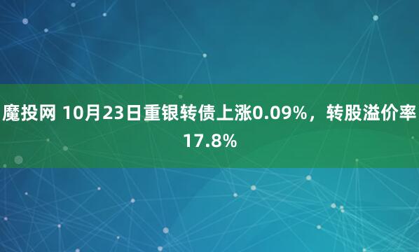 魔投网 10月23日重银转债上涨0.09%，转股溢价率17.8%