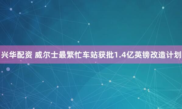 兴华配资 威尔士最繁忙车站获批1.4亿英镑改造计划