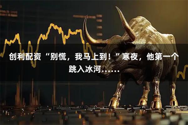 创利配资 “别慌，我马上到！”寒夜，他第一个跳入冰河……