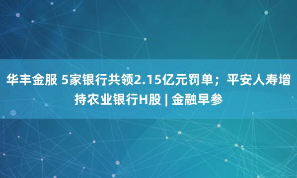 华丰金服 5家银行共领2.15亿元罚单；平安人寿增持农业银行H股 | 金融早参
