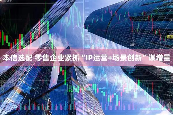 本信选配 零售企业紧抓“IP运营+场景创新”谋增量