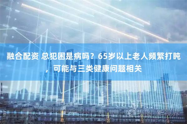 融合配资 总犯困是病吗？65岁以上老人频繁打盹，可能与三类健康问题相关