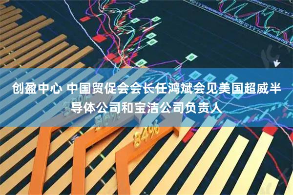 创盈中心 中国贸促会会长任鸿斌会见美国超威半导体公司和宝洁公司负责人