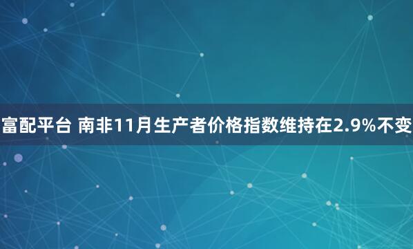 富配平台 南非11月生产者价格指数维持在2.9%不变