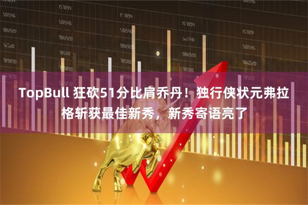 TopBull 狂砍51分比肩乔丹！独行侠状元弗拉格斩获最佳新秀，新秀寄语亮了