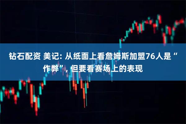 钻石配资 美记: 从纸面上看詹姆斯加盟76人是“作弊”, 但要看赛场上的表现